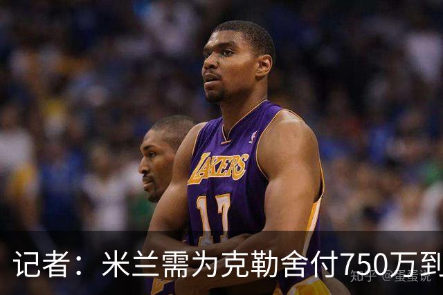 记者：米兰需为克勒舍付750万到1000万解约金，伊布必须退居幕后
